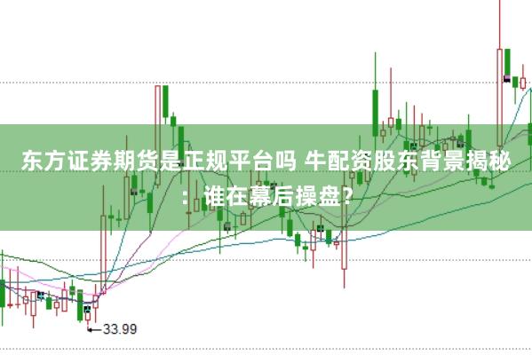 东方证券期货是正规平台吗 牛配资股东背景揭秘：谁在幕后操盘？