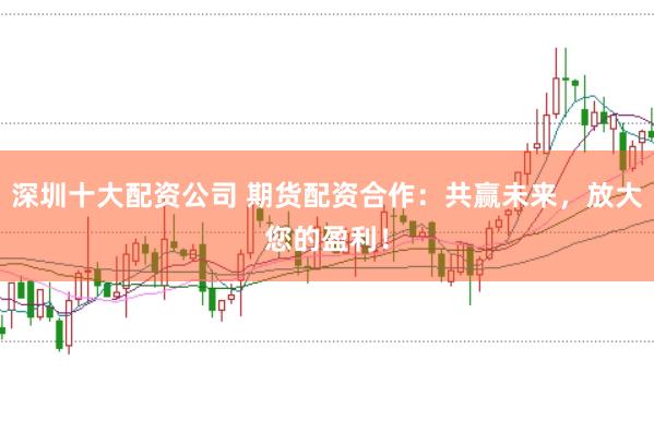 深圳十大配资公司 期货配资合作：共赢未来，放大您的盈利！
