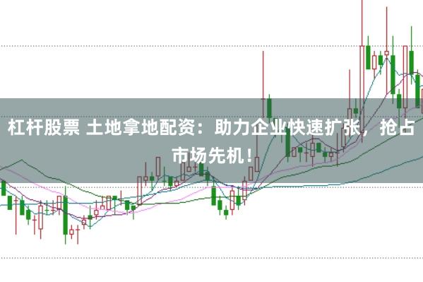 杠杆股票 土地拿地配资：助力企业快速扩张，抢占市场先机！