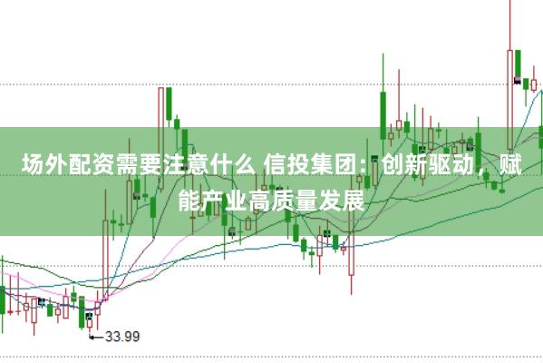 场外配资需要注意什么 信投集团：创新驱动，赋能产业高质量发展