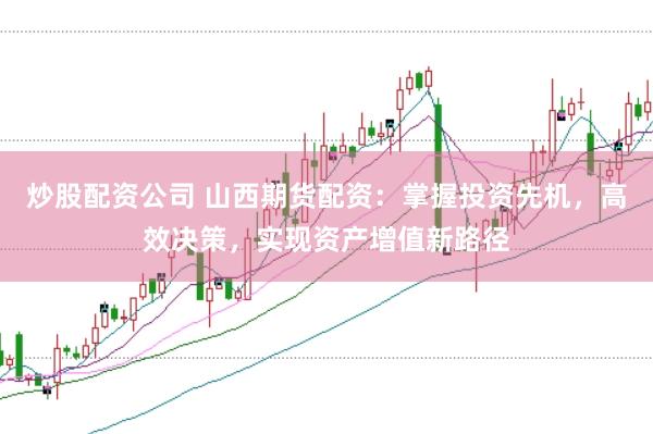 炒股配资公司 山西期货配资：掌握投资先机，高效决策，实现资产增值新路径