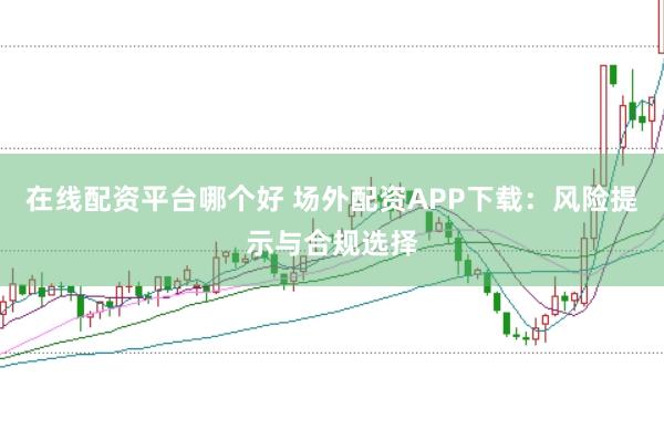 在线配资平台哪个好 场外配资APP下载：风险提示与合规选择