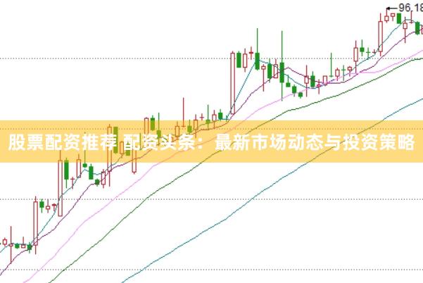 股票配资推荐 配资头条：最新市场动态与投资策略
