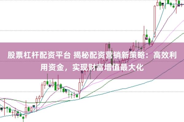 股票杠杆配资平台 揭秘配资营销新策略：高效利用资金，实现财富增值最大化