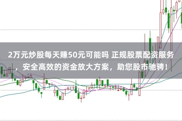 2万元炒股每天赚50元可能吗 正规股票配资服务,安全高效的资金放大方案,助您股市驰骋!