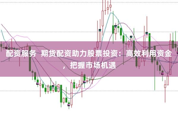 配资服务  期货配资助力股票投资：高效利用资金，把握市场机遇