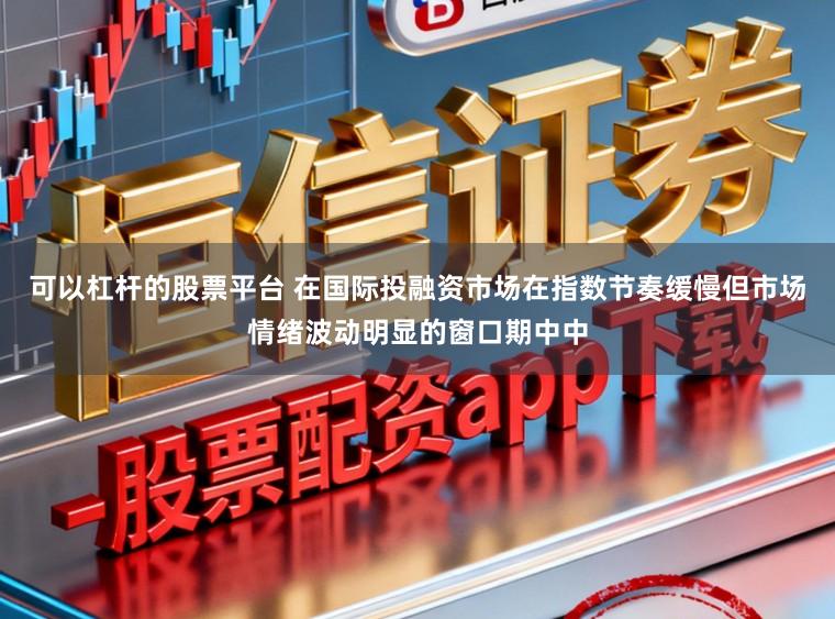 可以杠杆的股票平台 在国际投融资市场在指数节奏缓慢但市场情绪波动明显的窗口期中中