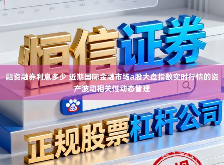融资融券利息多少 近期国际金融市场a股大盘指数实时行情的资产波动相关性动态管理