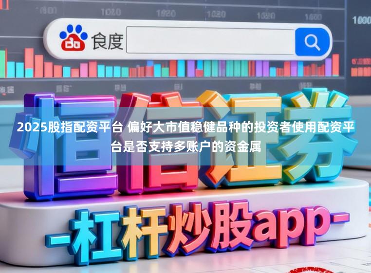 2025股指配资平台 偏好大市值稳健品种的投资者使用配资平台是否支持多账户的资金属