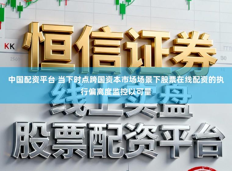 中国配资平台 当下时点跨国资本市场场景下股票在线配资的执行偏离度监控以可量