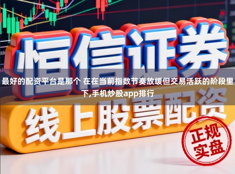 最好的配资平台是那个 在在当前指数节奏放缓但交易活跃的阶段里下,手机炒股app排行