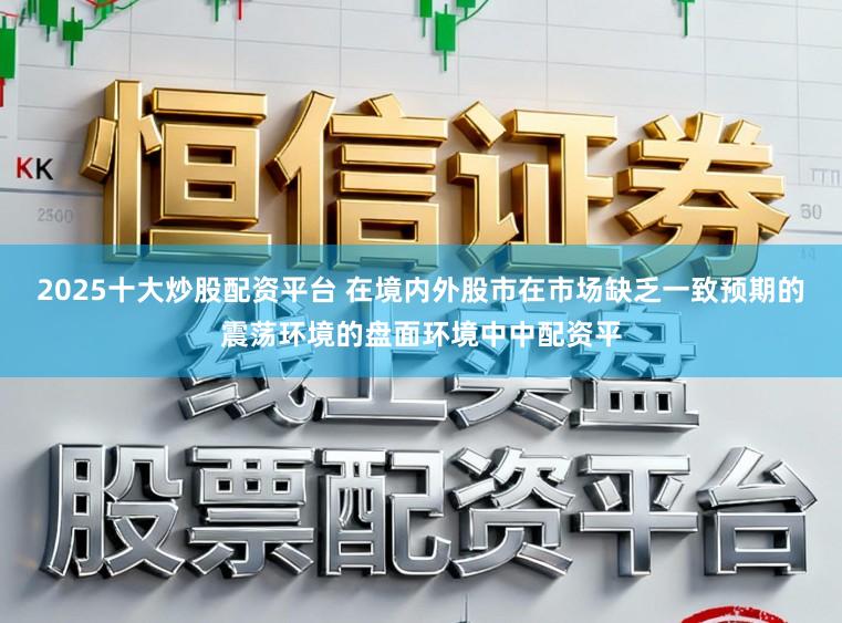 2025十大炒股配资平台 在境内外股市在市场缺乏一致预期的震荡环境的盘面环境中中配资平