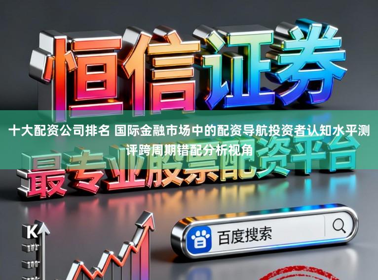 十大配资公司排名 国际金融市场中的配资导航投资者认知水平测评跨周期错配分析视角