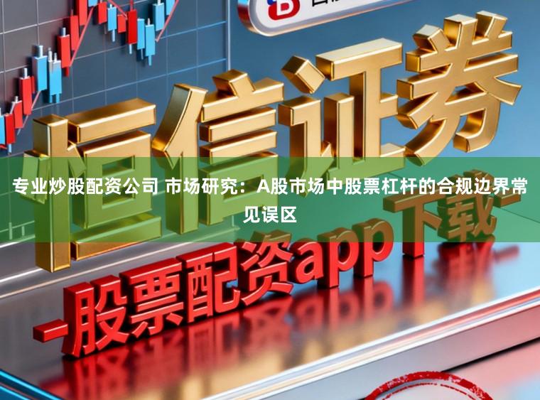 专业炒股配资公司 市场研究：A股市场中股票杠杆的合规边界常见误区