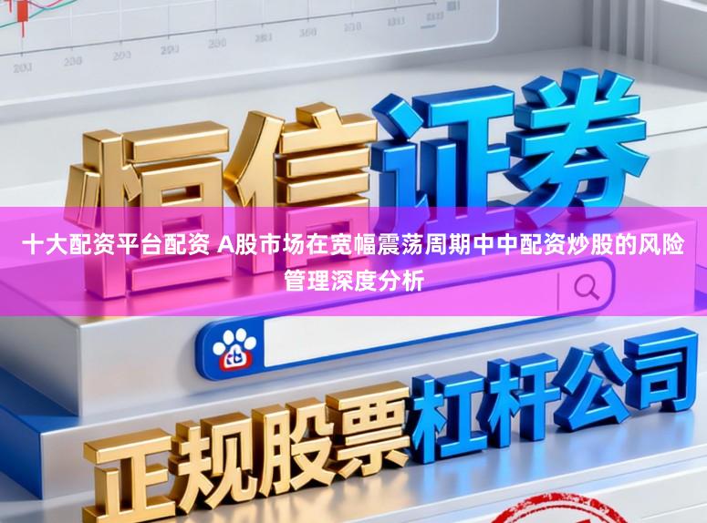 十大配资平台配资 A股市场在宽幅震荡周期中中配资炒股的风险管理深度分析
