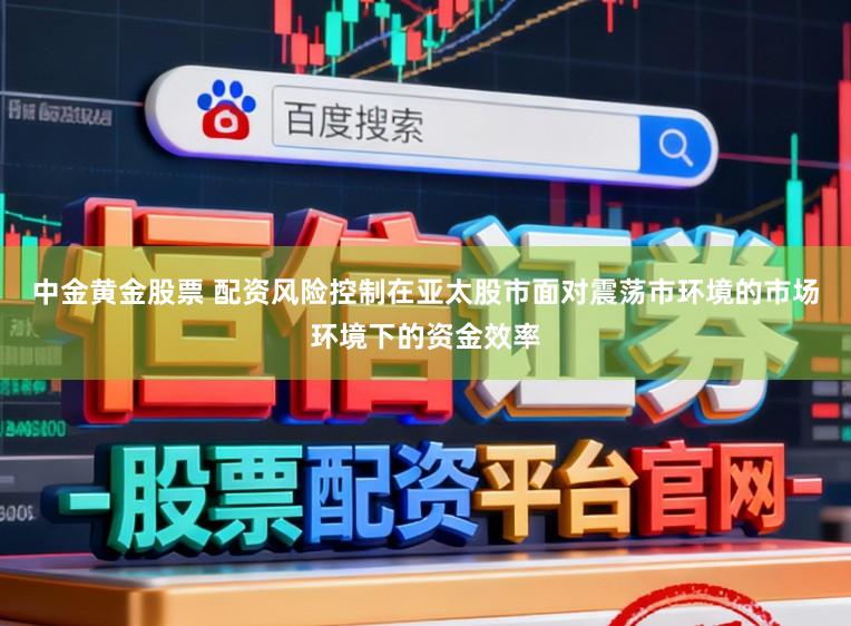 中金黄金股票 配资风险控制在亚太股市面对震荡市环境的市场环境下的资金效率